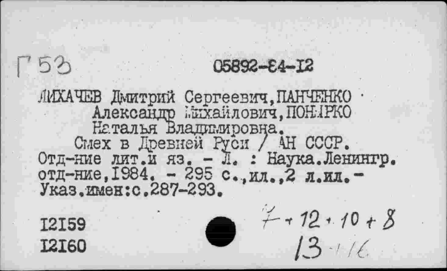 ﻿I ' b?)	05892-84-12
ЛИХАЧЕВ Дмитрий Сергеевич,ПАНЧЕНКО • Александр ј.Ехаилович,ПОШВКО Наталья Владні,кровна.
Смех в Древней ГУси / АН СССР. Отд-ние лит.и яз. - д. : Наука.Ленингр. отд-ние,1984. - 295 с...ил.,2 л.ил,-Указ.имен:с,287-293.
12159	Л* ^2 •» /0 5
12160	/3 - / / С